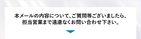 本メールの内容について、ご質問等ございましたら、担当営業まで遠慮なくお問い合わせ下さい。