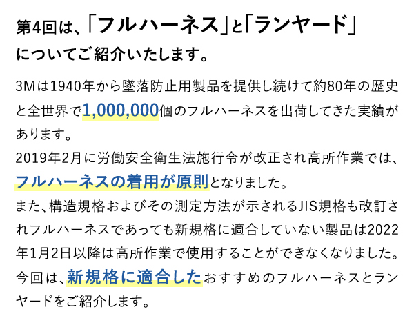 第4回は、「フルハーネス」と「ランヤード」についてご紹介いたします。3Mは1940年から墜落防止用製品を提供し続けて約80年の歴史と全世界で1,000,000個のフルハーネスを出荷してきた実績があります。2019年2月に労働安全衛生法施行令が改正され高所作業では、フルハーネスの着用が原則となりました。また、構造規格およびその測定方法が示されるJIS規格も改訂されフルハーネスであっても新規格に適合していない製品は2022年1月2日以降は高所作業で使用することができなくなりました。今回は、新規格に適合したおすすめのフルハーネスとランヤードをご紹介します。