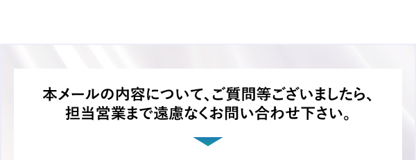 本メールの内容について、ご質問等ございましたら、担当営業まで遠慮なくお問い合わせ下さい。