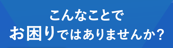 こんなことでお困りではありませんか？