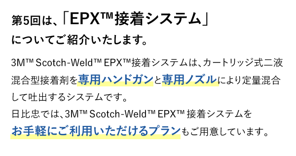 第5回は、「EPX™接着システム」についてご紹介いたします。 3M™Scotch-Weld™EPX™接着システムは、カートリッジ式二液混合型接着剤を専用ハンドガンと専用ノズルにより定量混合して吐出するシステムです。日比忠では、3M™Scotch-Weld™EPX™接着システムをお手軽にご利用いただけるプランもご用意しています。