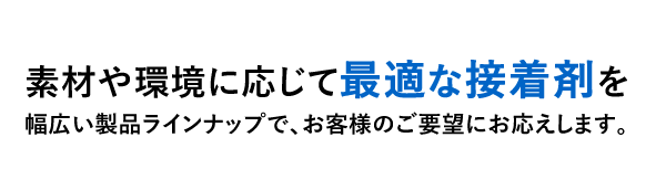 素材や環境に応じて最適な接着剤を幅広い製品ラインナップで、お客様のご要望にお応えします。