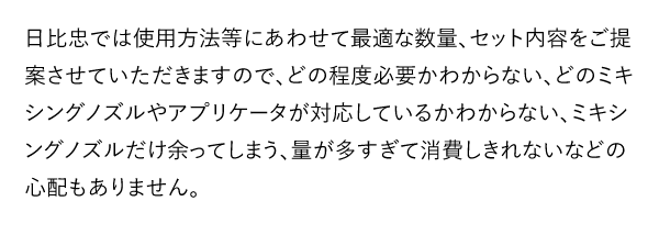日比忠では使用方法等にあわせて最適な数量、セット内容をご提案させていただきますので、どの程度必要かわからない、どのミキシングノズルやアプリケータが対応しているかわからない、ミキシングノズルだけ余ってしまう、量が多すぎて消費しきれないなどの心配もありません。