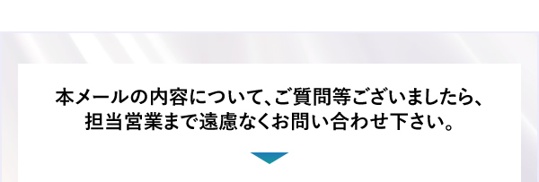本メールの内容について、ご質問等ございましたら、担当営業まで遠慮なくお問い合わせ下さい。