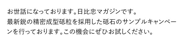 お世話になっております。日比忠マガジンです。最新鋭の精密成型砥粒を採用した砥石のサンプルキャンペーンを行っております。この機会にぜひお試しください。
