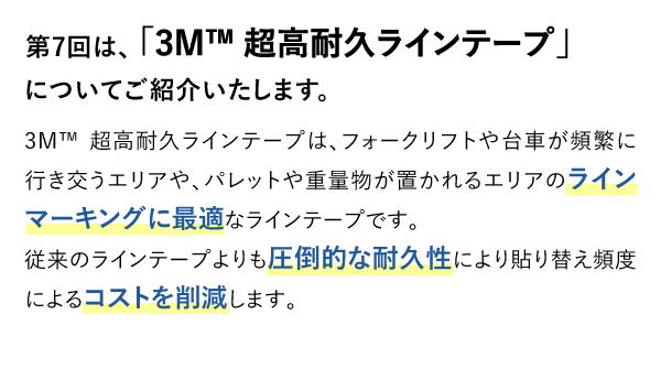 第7回は、「3M™ 超高耐久ラインテープ」についてご紹介いたします。3M™ 超高耐久ラインテープは、フォークリフトや台車が頻繁に行き交うエリアや、パレットや重量物が置かれるエリアのラインマーキングに最適なラインテープです。従来のラインテープよりも圧倒的な耐久性により貼り替え頻度によるコストを削減します。