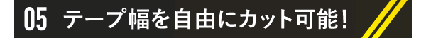05 テープ幅を自由にカット可能！