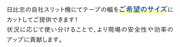 日比忠の自社スリット機にてテープの幅をご希望のサイズにカットしてご提供できます！状況に応じて使い分けることで、より現場の安全性や効率のアップに貢献します。