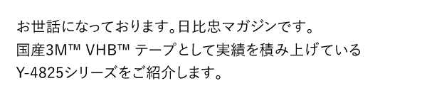 お世話になっております。日比忠マガジンです。国産3M™ VHB™ テープとして実績を積み上げているY-4825シリーズをご紹介します。