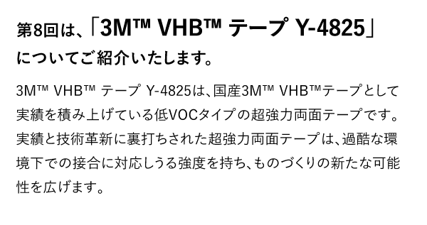 第8回は、「3M™ VHB™ テープ Y-4825」についてご紹介いたします。 3M™ VHB™ テープ Y-4825は、国産3M™ VHB™テープとして実績を積み上げている低VOCタイプの超強力両面テープです。実績と技術革新に裏打ちされた超強力両面テープは、過酷な環境下での接合に対応しうる強度を持ち、ものづくりの新たな可能性を広げます。