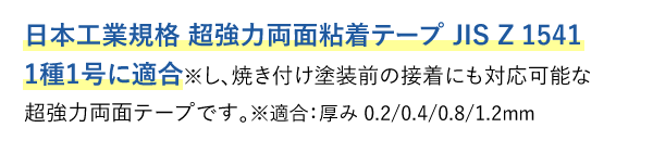 日本工業規格 超強力両面粘着テープ JIS Z 1541 1種1号に適合※し、焼き付け塗装前の接着にも対応可能な超強力両面テープです。※適合：厚み 0.2/0.4/0.8/1.2mm
