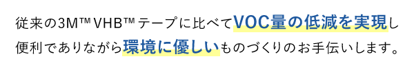 従来の3M™VHB™テープに比べてVOC量の低減を実現し便利でありながら環境に優しいものづくりのお手伝いします。