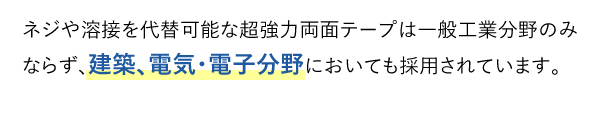 ネジや溶接を代替可能な超強力両面テープは一般工業分野のみならず、建築、電気・電子分野においても採用されています。	