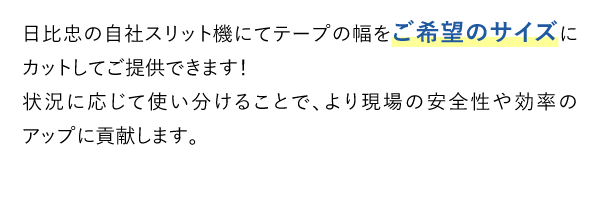 日比忠の自社スリット機にてテープの幅をご希望のサイズにカットしてご提供できます！状況に応じて使い分けることで、より現場の安全性や効率のアップに貢献します。