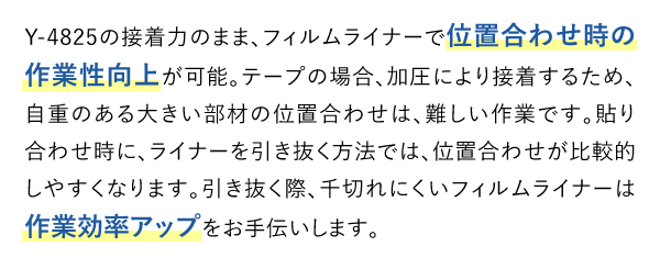 Y-4825の接着力のまま、フィルムライナーで位置合わせ時の作業性向上が可能。テープの場合、加圧により接着するため、自重のある大きい部材の位置合わせは、難しい作業です。貼り合わせ時に、ライナーを引き抜く方法では、位置合わせが比較的しやすくなります。引き抜く際、千切れにくいフィルムライナーは作業効率アップをお手伝いします。