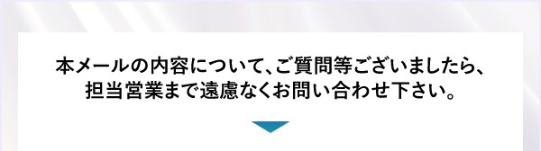 本メールの内容について、ご質問等ございましたら、担当営業まで遠慮なくお問い合わせ下さい。