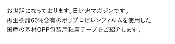 お世話になっております。日比忠マガジンです。再生樹脂60％含有のポリプロピレンフィルムを使用した国産の基材OPP包装用粘着テープをご紹介します。