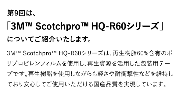 第9回は、「3M™ Scotchpro™ HQ-R60シリーズ」についてご紹介いたします。 3M™ Scotchpro™ HQ-R60シリーズは、再生樹脂60%含有のポリプロピレンフィルムを使用し、再生資源を活用した包装用テープです。再生樹脂を使用しながらも軽さや耐衝撃性などを維持しており安心してご使用いただける国産品質を実現しています。