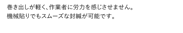 巻き出しが軽く、作業者に労力を感じさせません。機械貼りでもスムーズな封緘が可能です。