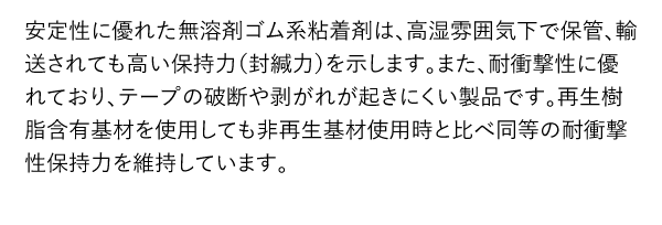 安定性に優れた無溶剤ゴム系粘着剤は、高湿雰囲気下で保管、輸送されても高い保持力（封緘力）を示します。また、耐衝撃性に優れており、テープの破断や剥がれが起きにくい製品です。再生樹脂含有基材を使用しても非再生基材使用時と比べ同等の耐衝撃性保持力を維持しています。