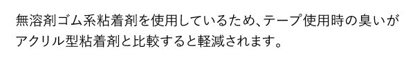 無溶剤ゴム系粘着剤を使用しているため、テープ使用時の臭いがアクリル型粘着剤と比較すると軽減されます。