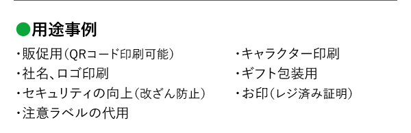 用途事例 ・販促用（QRコード印刷可能）・社名、ロゴ印刷・セキュリティの向上（改ざん防止）・注意ラベルの代用・キャラクター印刷・ギフト包装用・お印（レジ済み証明）