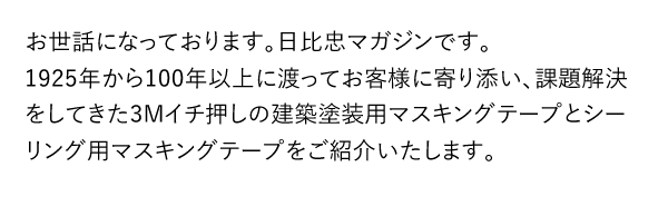 お世話になっております。日比忠マガジンです。 1925年から100年以上に渡ってお客様に寄り添い、課題解決をしてきた3Mイチ押しの建築塗装用マスキングテープとシーリング用マスキングテープをご紹介いたします。
