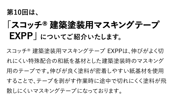 第10回は、「スコッチ® 建築塗装用マスキングテープ EXPP」についてご紹介いたします。 スコッチ® 建築塗装用マスキングテープ EXPPは、伸びがよく切れにくい特殊配合の和紙を基材とした建築塗装時のマスキング用のテープです。伸びが良く塗料が密着しやすい紙基材を使用することで、テープを剥がす作業時に途中で切れにくく塗料が飛散しにくいマスキングテープになっております。