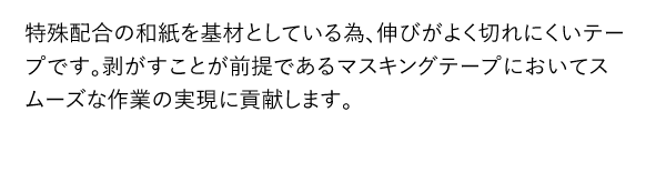 特殊配合の和紙を基材としている為、伸びがよく切れにくいテープです。剥がすことが前提であるマスキングテープにおいてスムーズな作業の実現に貢献します。