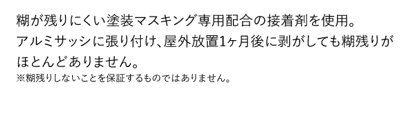 糊が残りにくい塗装マスキング専用配合の接着剤を使用。アルミサッシに張り付け、屋外放置1ヶ月後に剥がしても糊残りがほとんどありません。※糊残りしないことを保証するものではありません。