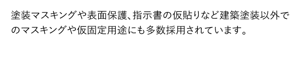塗装マスキングや表面保護、指示書の仮貼りなど建築塗装以外でのマスキングや仮固定用途にも多数採用されています。
