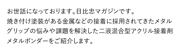 お世話になっております。日比忠マガジンです。焼き付け塗装がある金属などの接着に採用されてきたメタルグリップの悩みや課題を解決した二液混合型アクリル接着剤メタルボンダーをご紹介します。