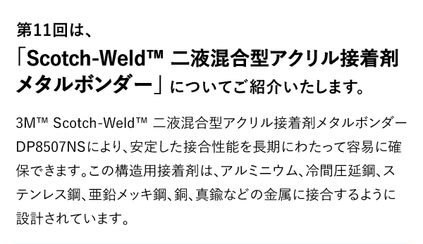 第11回は、「Scotch-Weld™ 二液混合型アクリル接着剤メタルボンダー」についてご紹介いたします。 3M™ Scotch-Weld™ 二液混合型アクリル接着剤メタルボンダー DP8507NSにより、安定した接合性能を長期にわたって容易に確保できます。この構造用接着剤は、アルミニウム、冷間圧延鋼、ステンレス鋼、亜鉛メッキ鋼、銅、真鍮などの金属に接合するように設計されています。