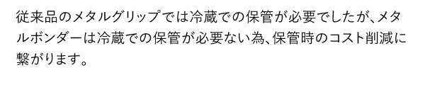 従来品のメタルグリップでは冷蔵での保管が必要でしたが、メタルボンダーは冷蔵での保管が必要ない為、保管時のコスト削減に繋がります。
