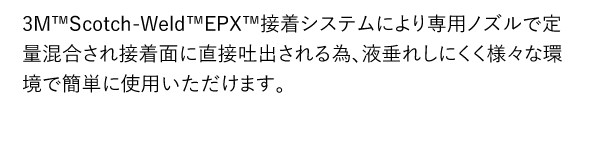 3M™Scotch-Weld™EPX™接着システムにより専用ノズルで定量混合され接着面に直接吐出される為、液垂れしにくく様々な環境で簡単に使用いただけます。