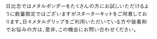 日比忠ではメタルボンダーをたくさんの方にお試しいただけるように数量限定ではございますがスターターキットをご用意しております。日々メタルグリップをご利用いただいている方や接着剤でお悩みの方は、是非、この機会にお問い合わせください。