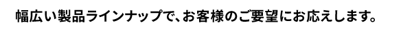 幅広い製品ラインナップで、お客様のご要望にお応えします。