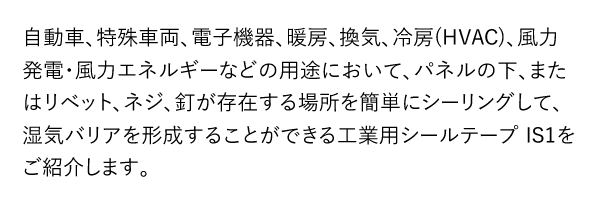 自動車、特殊車両、電子機器、暖房、換気、冷房(HVAC)、風力発電・風力エネルギーなどの用途において、パネルの下、またはリベット、ネジ、釘が存在する場所を簡単にシーリングして、湿気バリアを形成することができる工業用シールテープ IS1をご紹介します。