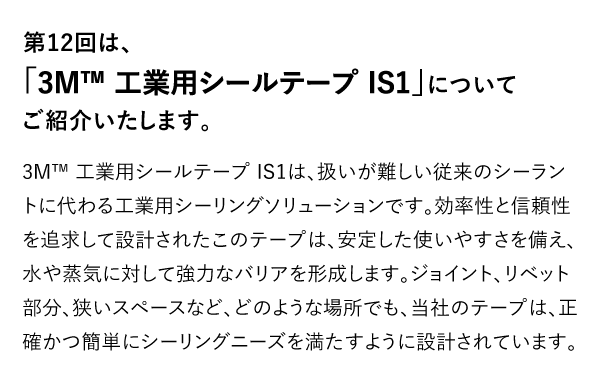 第12回は、「3M™ 工業用シールテープ IS1」についてご紹介いたします。 3M™ 工業用シールテープ IS1は、扱いが難しい従来のシーラントに代わる工業用シーリングソリューションです。効率性と信頼性を追求して設計されたこのテープは、安定した使いやすさを備え、水や蒸気に対して強力なバリアを形成します。ジョイント、リベット部分、狭いスペースなど、どのような場所でも、当社のテープは、正確かつ簡単にシーリングニーズを満たすように設計されています。