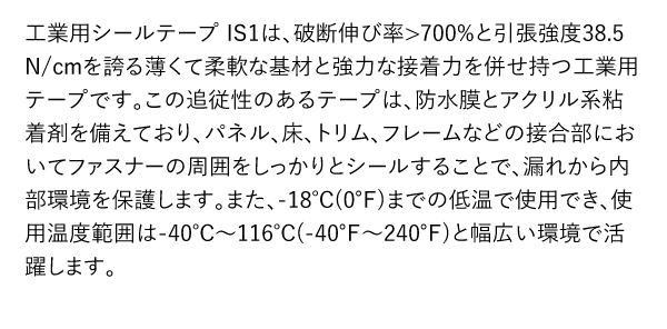 工業用シールテープ IS1は、破断伸び率>700%と引張強度38.5 N/cmを誇る薄くて柔軟な基材と強力な接着力を併せ持つ工業用テープです。この追従性のあるテープは、防水膜とアクリル系粘着剤を備えており、パネル、床、トリム、フレームなどの接合部においてファスナーの周囲をしっかりとシールすることで、漏れから内部環境を保護します。また、-18℃(0℉)までの低温で使用でき、使用温度範囲は-40℃～116℃(-40℉～240℉)と幅広い環境で活躍します。