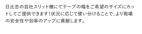 日比忠の自社スリット機にてテープの幅をご希望のサイズにカットしてご提供できます！状況に応じて使い分けることで、より現場の安全性や効率のアップに貢献します。