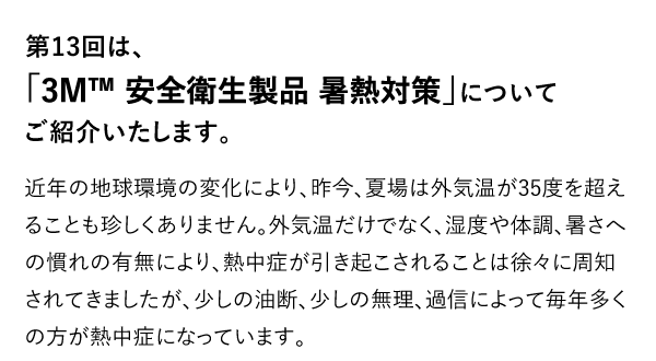 第13回は、「3M™ 安全衛生製品 暑熱対策」についてご紹介いたします。 近年の地球環境の変化により、昨今、夏場は外気温が35度を超えることも珍しくありません。外気温だけでなく、湿度や体調、暑さへの慣れの有無により、熱中症が引き起こされることは徐々に周知されてきましたが、少しの油断、少しの無理、過信によって毎年多くの方が熱中症になっています。