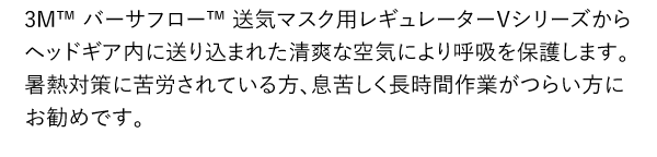 3M™ バーサフロー™ 送気マスク用レギュレーターＶシリーズからヘッドギア内に送り込まれた清爽な空気により呼吸を保護します。暑熱対策に苦労されている方、息苦しく長時間作業がつらい方にお勧めです。