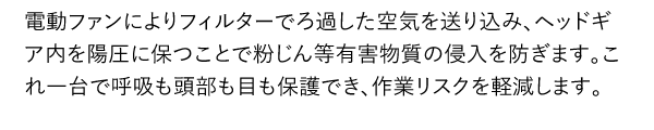 電動ファンによりフィルターでろ過した空気を送り込み、ヘッドギア内を陽圧に保つことで粉じん等有害物質の侵入を防ぎます。これ一台で呼吸も頭部も目も保護でき、作業リスクを軽減します。