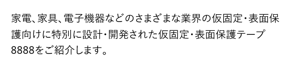 家電、家具、電子機器などのさまざまな業界の仮固定・表面保護向けに特別に設計・開発された仮固定・表面保護テープ8888をご紹介します。