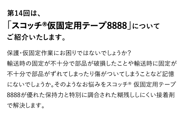 第14回は、「スコッチ®仮固定用テープ8888」についてご紹介いたします。　保護・仮固定作業にお困りではないでしょうか？輸送時の固定が不十分で部品が破損したことや輸送時に固定が不十分で部品がずれてしまったり傷がついてしまうことなど記憶にないでしょうか。そのようなお悩みをスコッチ® 仮固定用テープ8888が優れた保持力と特別に調合された糊残ししにくい接着剤で解決します。