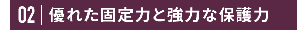 02 優れた固定力と強力な保護力