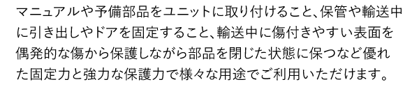 マニュアルや予備部品をユニットに取り付けること、保管や輸送中に引き出しやドアを固定すること、輸送中に傷付きやすい表面を偶発的な傷から保護しながら部品を閉じた状態に保つなど優れた固定力と強力な保護力で様々な用途でご利用いただけます。