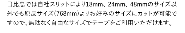 日比忠では自社スリットにより18mm、 24mm、 48mmのサイズ以外でも原反サイズ(768mm)よりお好みのサイズにカットが可能ですので、無駄なく自由なサイズでテープをご利用いただけます。