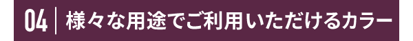 04 様々な用途でご利用いただけるカラー
